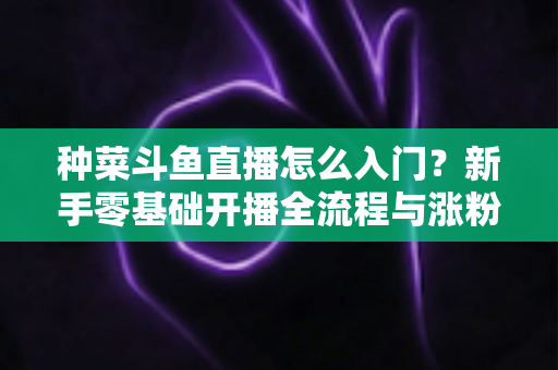 种菜斗鱼直播怎么入门？新手零基础开播全流程与涨粉变现实战指南