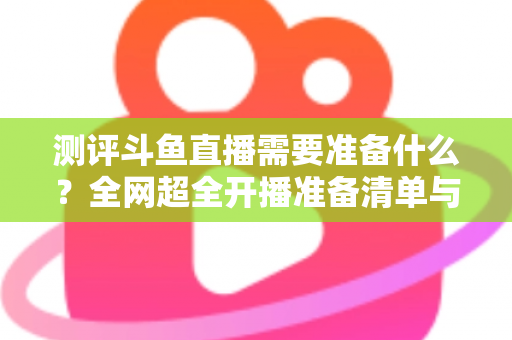 测评斗鱼直播需要准备什么?全网超全开播准备清单与实战测评指南,助你从零基础到人气主播 测评斗鱼直播需要准备什么?全网超全开播准备清单与实战测评指南,助你从零基础到人气主播