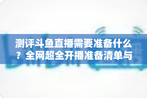 测评斗鱼直播需要准备什么？全网超全开播准备清单与实战测评指南，助你从零基础到人气主播