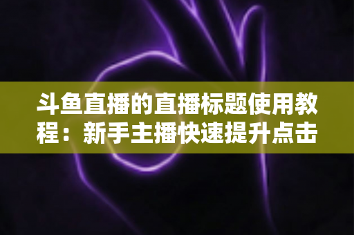 斗鱼直播的直播标题使用教程:新手主播快速提升点击率的完整攻略 斗鱼直播的直播标题使用教程:新手主播快速提升点击率的完整攻略