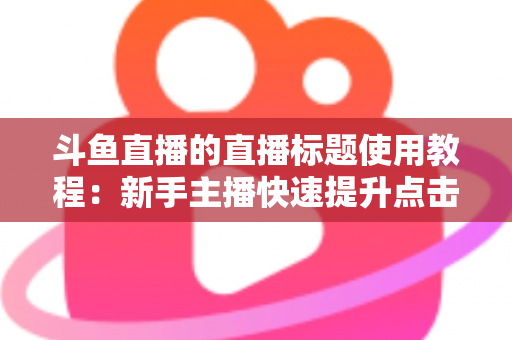 斗鱼直播的直播标题使用教程：新手主播快速提升点击率的完整攻略