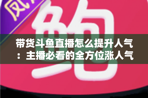 带货斗鱼直播怎么提升人气:主播必看的全方位涨人气实战指南 带货斗鱼直播怎么提升人气:主播必看的全方位涨人气实战指南
