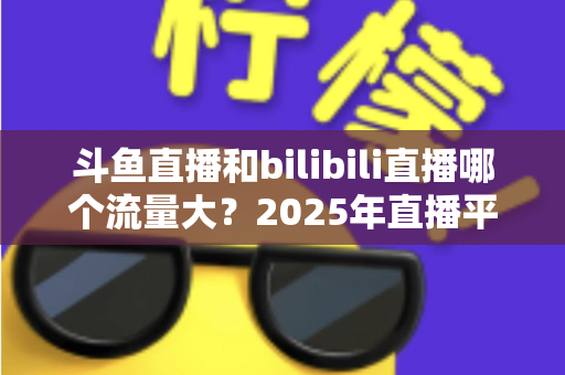 斗鱼直播和bilibili直播哪个流量大？2025年直播平台流量全面对比分析