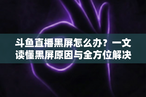 斗鱼直播黑屏怎么办？一文读懂黑屏原因与全方位解决方案，快速恢复流畅观影体验