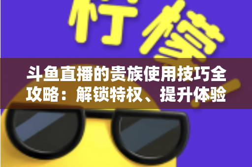斗鱼直播的贵族使用技巧全攻略:解锁特权、提升体验的实用指南 斗鱼直播的贵族使用技巧全攻略:解锁特权、提升体验的实用指南