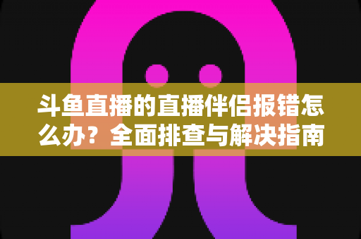 斗鱼直播的直播伴侣报错怎么办？全面排查与解决指南助你快速恢复开播
