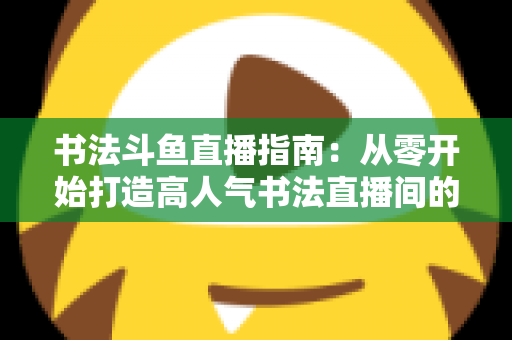 书法斗鱼直播指南：从零开始打造高人气书法直播间的完整攻略