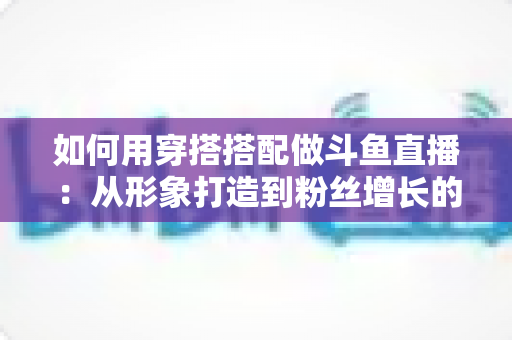 如何用穿搭搭配做斗鱼直播：从形象打造到粉丝增长的实战指南