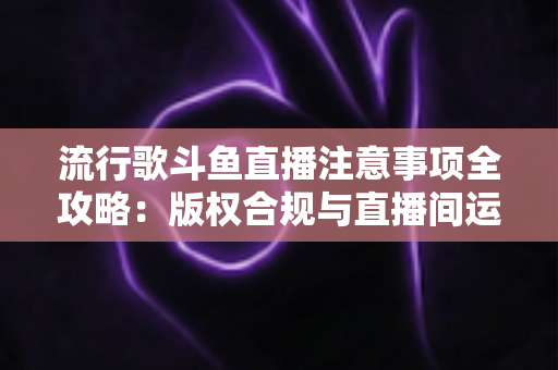 流行歌斗鱼直播注意事项全攻略:版权合规与直播间运营一站式指南 流行歌斗鱼直播注意事项全攻略:版权合规与直播间运营一站式指南