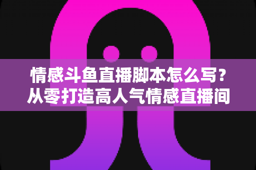 情感斗鱼直播脚本怎么写?从零打造高人气情感直播间的完整实战指南 情感斗鱼直播脚本怎么写?从零打造高人气情感直播间的完整实战指南