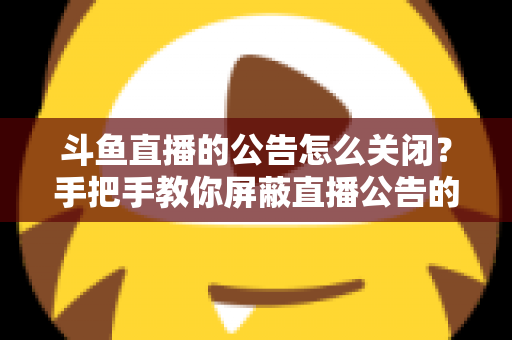 斗鱼直播的公告怎么关闭？手把手教你屏蔽直播公告的完整实用教程