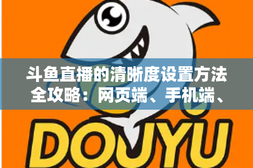 斗鱼直播的清晰度设置方法全攻略：网页端、手机端、开播推流画质一键切换，畅享蓝光超清观影体验
