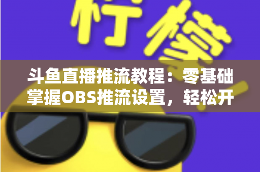 斗鱼直播推流教程：零基础掌握OBS推流设置，轻松开启高清流畅直播之旅