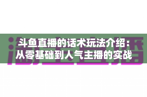 斗鱼直播的话术玩法介绍：从零基础到人气主播的实战全攻略