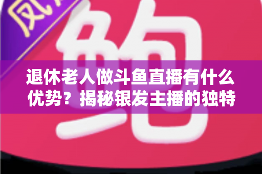 退休老人做斗鱼直播有什么优势?揭秘银发主播的独特竞争力与变现之道 退休老人做斗鱼直播有什么优势?揭秘银发主播的独特竞争力与变现之道