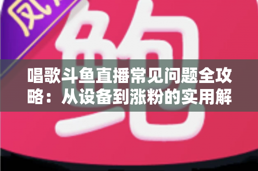 唱歌斗鱼直播常见问题全攻略：从设备到涨粉的实用解答指南