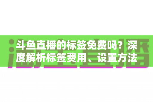 斗鱼直播的标签免费吗？深度解析标签费用、设置方法与运营价值