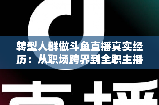转型人群做斗鱼直播真实经历：从职场跨界到全职主播的酸甜苦辣与避坑指南