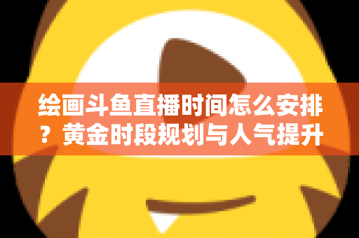 绘画斗鱼直播时间怎么安排？黄金时段规划与人气提升全攻略