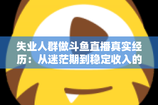 失业人群做斗鱼直播真实经历：从迷茫期到稳定收入的转型全景解析