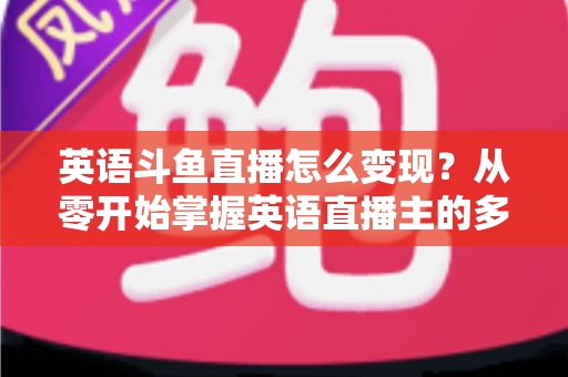 英语斗鱼直播怎么变现？从零开始掌握英语直播主的多渠道赚钱攻略