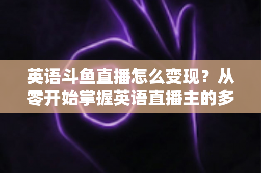 英语斗鱼直播怎么变现？从零开始掌握英语直播主的多渠道赚钱攻略