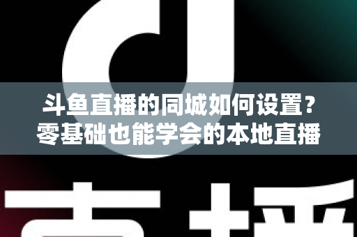 斗鱼直播的同城如何设置？零基础也能学会的本地直播功能开启全攻略