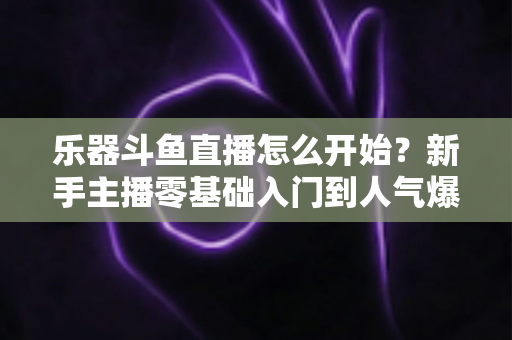 乐器斗鱼直播怎么开始？新手主播零基础入门到人气爆款的完整实战指南