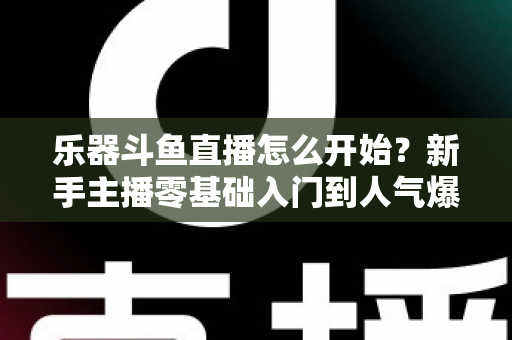 乐器斗鱼直播怎么开始？新手主播零基础入门到人气爆款的完整实战指南