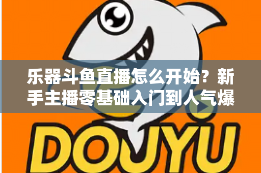 乐器斗鱼直播怎么开始？新手主播零基础入门到人气爆款的完整实战指南