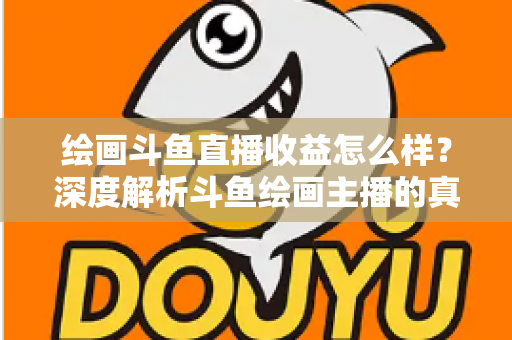 绘画斗鱼直播收益怎么样？深度解析斗鱼绘画主播的真实收入与赚钱潜力