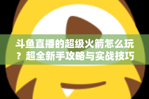 斗鱼直播的超级火箭怎么玩？超全新手攻略与实战技巧一次看懂