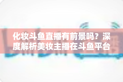 化妆斗鱼直播有前景吗？深度解析美妆主播在斗鱼平台的机遇与挑战