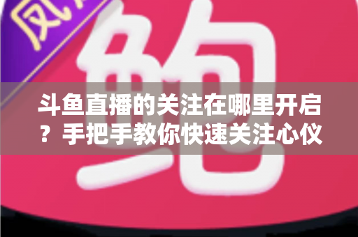 斗鱼直播的关注在哪里开启？手把手教你快速关注心仪主播的完整指南