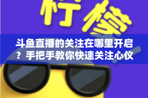 斗鱼直播的关注在哪里开启？手把手教你快速关注心仪主播的完整指南