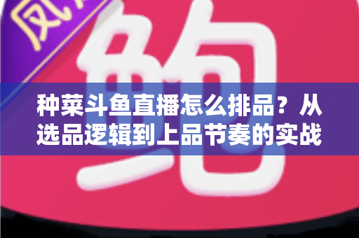种菜斗鱼直播怎么排品？从选品逻辑到上品节奏的实战全攻略