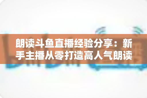 朗读斗鱼直播经验分享:新手主播从零打造高人气朗读直播间的实战指南 朗读斗鱼直播经验分享:新手主播从零打造高人气朗读直播间的实战指南