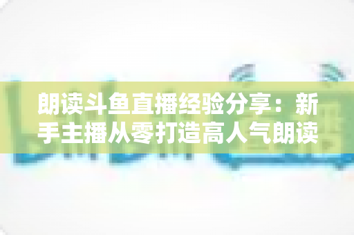 朗读斗鱼直播经验分享:新手主播从零打造高人气朗读直播间的实战指南 朗读斗鱼直播经验分享:新手主播从零打造高人气朗读直播间的实战指南