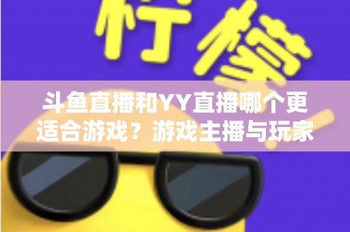 斗鱼直播和YY直播哪个更适合游戏？游戏主播与玩家必看的平台选择深度指南