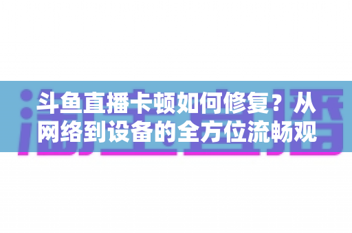 斗鱼直播卡顿如何修复?从网络到设备的全方位流畅观看指南 斗鱼直播卡顿如何修复?从网络到设备的全方位流畅观看指南
