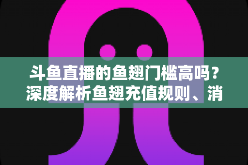 斗鱼直播的鱼翅门槛高吗？深度解析鱼翅充值规则、消费方式与主播提现条件