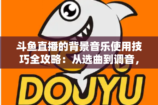 斗鱼直播的背景音乐使用技巧全攻略：从选曲到调音，打造高人气直播间的实用指南