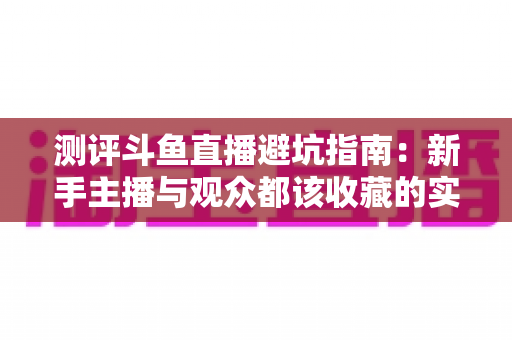 测评斗鱼直播避坑指南：新手主播与观众都该收藏的实战级防坑手册