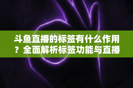 斗鱼直播的标签有什么作用？全面解析标签功能与直播间运营增长秘诀
