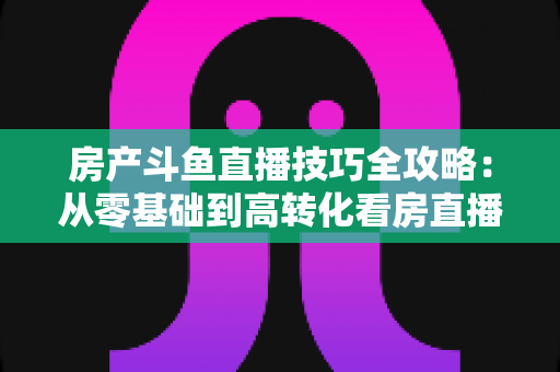 房产斗鱼直播技巧全攻略：从零基础到高转化看房直播的实战指南