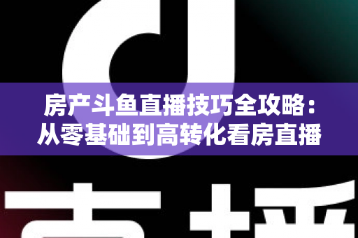 房产斗鱼直播技巧全攻略：从零基础到高转化看房直播的实战指南