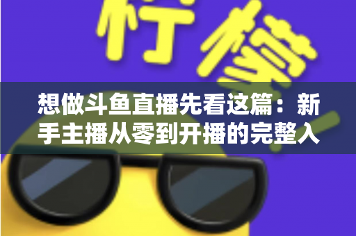 想做斗鱼直播先看这篇：新手主播从零到开播的完整入门指南