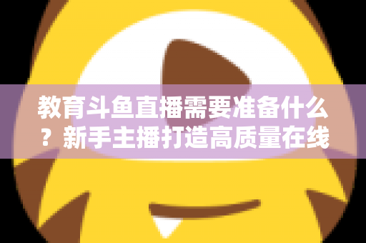 教育斗鱼直播需要准备什么？新手主播打造高质量在线课堂的全方位实战指南