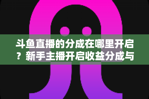 斗鱼直播的分成在哪里开启？新手主播开启收益分成与提现的完整攻略指南
