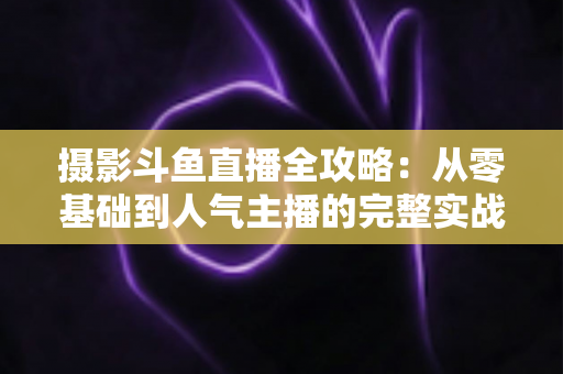 摄影斗鱼直播全攻略:从零基础到人气主播的完整实战指南 摄影斗鱼直播全攻略:从零基础到人气主播的完整实战指南